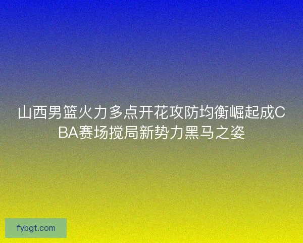山西男篮火力多点开花攻防均衡崛起成CBA赛场搅局新势力黑马之姿