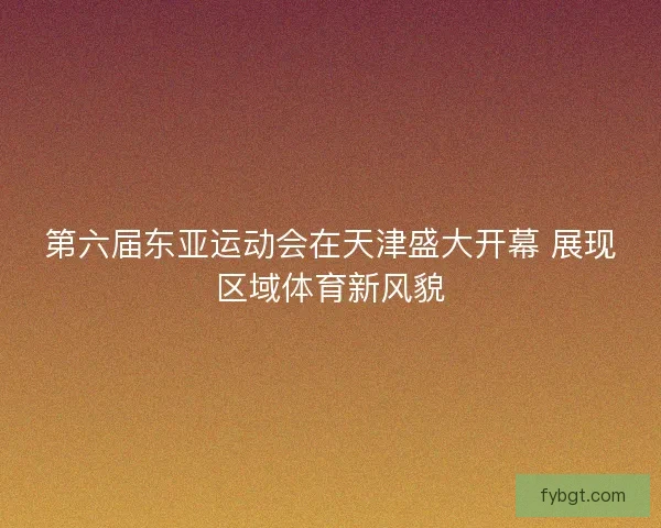 第六届东亚运动会在天津盛大开幕 展现区域体育新风貌