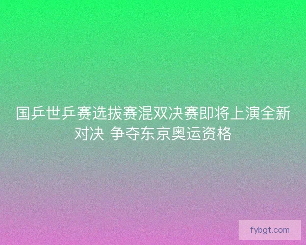国乒世乒赛选拔赛混双决赛即将上演全新对决 争夺东京奥运资格