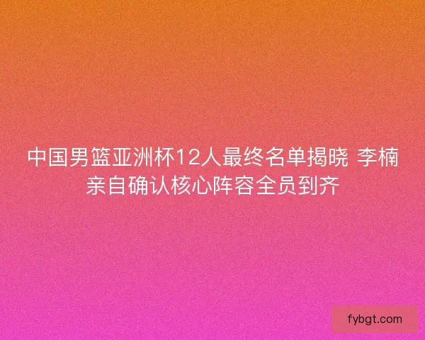 中国男篮亚洲杯12人最终名单揭晓 李楠亲自确认核心阵容全员到齐