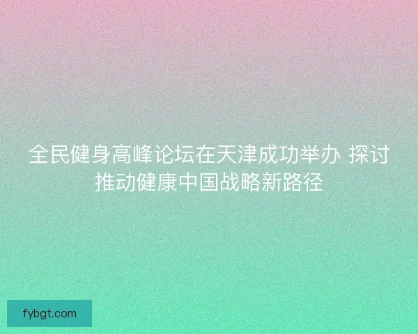 全民健身高峰论坛在天津成功举办 探讨推动健康中国战略新路径