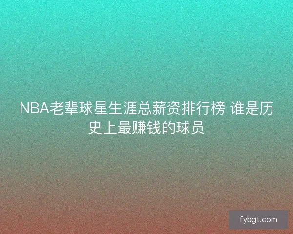 NBA老辈球星生涯总薪资排行榜 谁是历史上最赚钱的球员