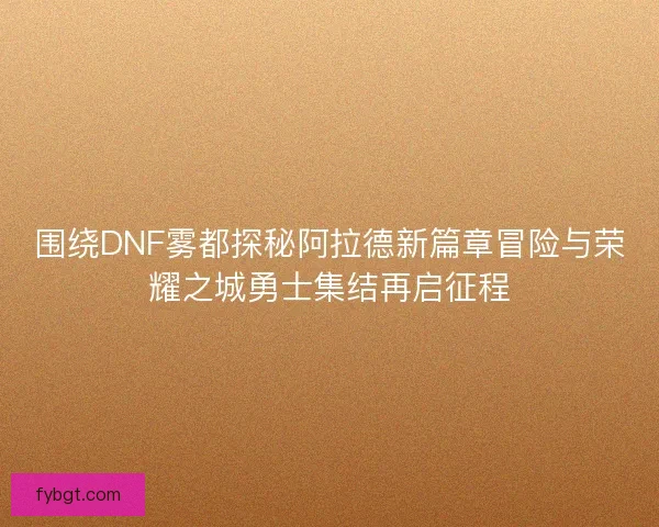 围绕DNF雾都探秘阿拉德新篇章冒险与荣耀之城勇士集结再启征程