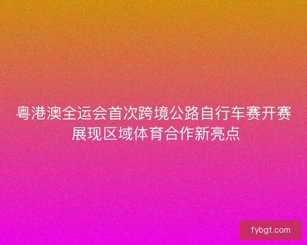 粤港澳全运会首次跨境公路自行车赛开赛 展现区域体育合作新亮点